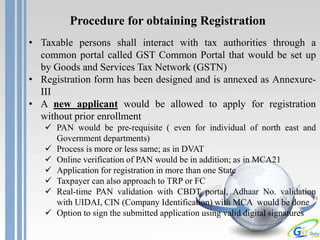 Procedure for obtaining Registration
• Taxable persons shall interact with tax authorities through a
common portal called GST Common Portal that would be set up
by Goods and Services Tax Network (GSTN)
• Registration form has been designed and is annexed as Annexure-
III
• A new applicant would be allowed to apply for registration
without prior enrollment
 PAN would be pre-requisite ( even for individual of north east and
Government departments)
 Process is more or less same; as in DVAT
 Online verification of PAN would be in addition; as in MCA21
 Application for registration in more than one State
 Taxpayer can also approach to TRP or FC
 Real-time PAN validation with CBDT portal, Adhaar No. validation
with UIDAI, CIN (Company Identification) with MCA would be done
 Option to sign the submitted application using valid digital signatures
 