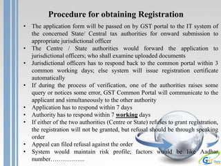 Procedure for obtaining Registration
• The application form will be passed on by GST portal to the IT system of
the concerned State/ Central tax authorities for onward submission to
appropriate jurisdictional officer
• The Centre / State authorities would forward the application to
jurisdictional officers; who shall examine uploaded documents
• Jurisdictional officers has to respond back to the common portal within 3
common working days; else system will issue registration certificate
automatically
• If during the process of verification, one of the authorities raises some
query or notices some error, GST Common Portal will communicate to the
applicant and simultaneously to the other authority
• Application has to respond within 7 days
• Authority has to respond within 7 working days
• If either of the two authorities (Centre or State) refuses to grant registration,
the registration will not be granted, but refusal should be through speaking
order
• Appeal can filed refusal against the order
• System would maintain risk profile; factors would be like Aadhar
number……………..
 