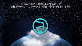 SORACOMの上にBuild upすることで
皆様がIoTのアプリケーション開発に集中できますように
 