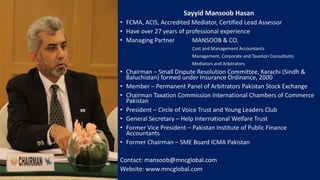 Sayyid Mansoob Hasan
• FCMA, ACIS, Accredited Mediator, Certified Lead Assessor
• Have over 27 years of professional experience
• Managing Partner MANSOOB & CO.
Cost and Management Accountants
Management, Corporate and Taxation Consultants
Mediators and Arbitrators
• Chairman – Small Dispute Resolution Committee, Karachi (Sindh &
Baluchistan) formed under Insurance Ordinance, 2000
• Member – Permanent Panel of Arbitrators Pakistan Stock Exchange
• Chairman Taxation Commission International Chambers of Commerce
Pakistan
• President – Circle of Voice Trust and Young Leaders Club
• General Secretary – Help International Welfare Trust
• Former Vice President – Pakistan Institute of Public Finance
Accountants
• Former Chairman – SME Board ICMA Pakistan
Contact: mansoob@mncglobal.com
Website: www.mncglobal.com
 