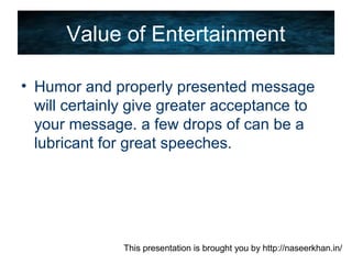 This presentation is brought you by http://naseerkhan.in/
Value of Entertainment
• Humor and properly presented message
will certainly give greater acceptance to
your message. a few drops of can be a
lubricant for great speeches.
 
