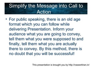 This presentation is brought you by http://naseerkhan.in/
Simplify the Message into Call to
Action
• For public speaking, there is an old age
format which you can follow while
delivering Presentation. Inform your
audience what you are going to convey,
tell them what you were supposed to and
finally, tell them what you are actually
there to convey. By this method, there is
no doubt that you will be successful!
 