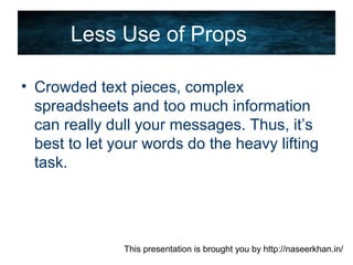 This presentation is brought you by http://naseerkhan.in/
Less Use of Props
• Crowded text pieces, complex
spreadsheets and too much information
can really dull your messages. Thus, it’s
best to let your words do the heavy lifting
task.
 