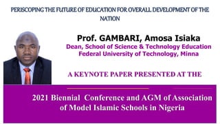 A KEYNOTE PAPER PRESENTED AT THE
PERISCOPING THE FUTURE OF EDUCATIONFOR OVERALLDEVELOPMENT OF THE
NATION
2021 Biennial Conference and AGM of Association
of Model Islamic Schools in Nigeria
Prof. GAMBARI, Amosa Isiaka
Dean, School of Science & Technology Education
Federal University of Technology, Minna
 