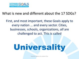 What is new and different about the 17 SDGs?
First, and most important, these Goals apply to
every nation … and every sector. Cities,
businesses, schools, organizations, all are
challenged to act. This is called
Universality
Keynote Address by Joyline Chai
 