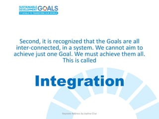 Second, it is recognized that the Goals are all
inter-connected, in a system. We cannot aim to
achieve just one Goal. We must achieve them all.
This is called
Integration
Keynote Address by Joyline Chai
 