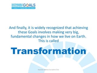 And finally, it is widely recognized that achieving
these Goals involves making very big,
fundamental changes in how we live on Earth.
This is called
Transformation
Keynote Address by Joyline Chai
 
