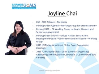 Keynote Address by Joyline Chai
Joyline Chai
- CSO –SDG Alliance – Members
- Penang Green Agenda – Working Group for Green Economy
- Penang 2030 – C2 Working Group on Youth, Women and
Seniors empowerment
- Penang Green Council - United Nations Sustainable
Development Goals – Governance and Institution – Working
Group
- 2019 JCI Malaysia National Global Goals Commission
Chairlady
- 2019 JCI Malaysia Global Goals Summit – Organising
Chairlady (partnering with UCSI Group, UCSI University SDG
Centers)
 