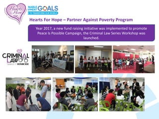Year 2017, a new fund raising initiative was implemented to promote
Peace Is Possible Campaign, the Criminal Law Series Workshop was
launched.
Hearts For Hope – Partner Against Poverty Program
 