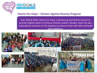 Year 2018 & 2019, Hearts For Hope is partnering with British Council to
provide English tuition to Chinese Schools student. Besides, there are also
motivational seminars to the students to enhance their soft skills and build
self-confidence.
Hearts For Hope – Partner Against Poverty Program
 