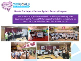 Year 2018 & 2019, Hearts For Hope is partnering with Penang State
Government for the Penang LRT Hunt as another initiative to raise fund for
Hearts For Hope and able to reach out to more people.
Hearts For Hope – Partner Against Poverty Program
 