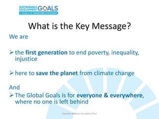What is the Key Message?
We are
the first generation to end poverty, inequality,
injustice
here to save the planet from climate change
And
The Global Goals is for everyone & everywhere,
where no one is left behind
Keynote Address by Joyline Chai
 
