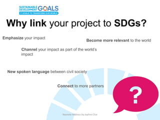 Keynote Address by Joyline Chai
Why link your project to SDGs?
Emphasize your impact
Channel your impact as part of the world’s
impact
Become more relevant to the world
New spoken language between civil society
Connect to more partners
 