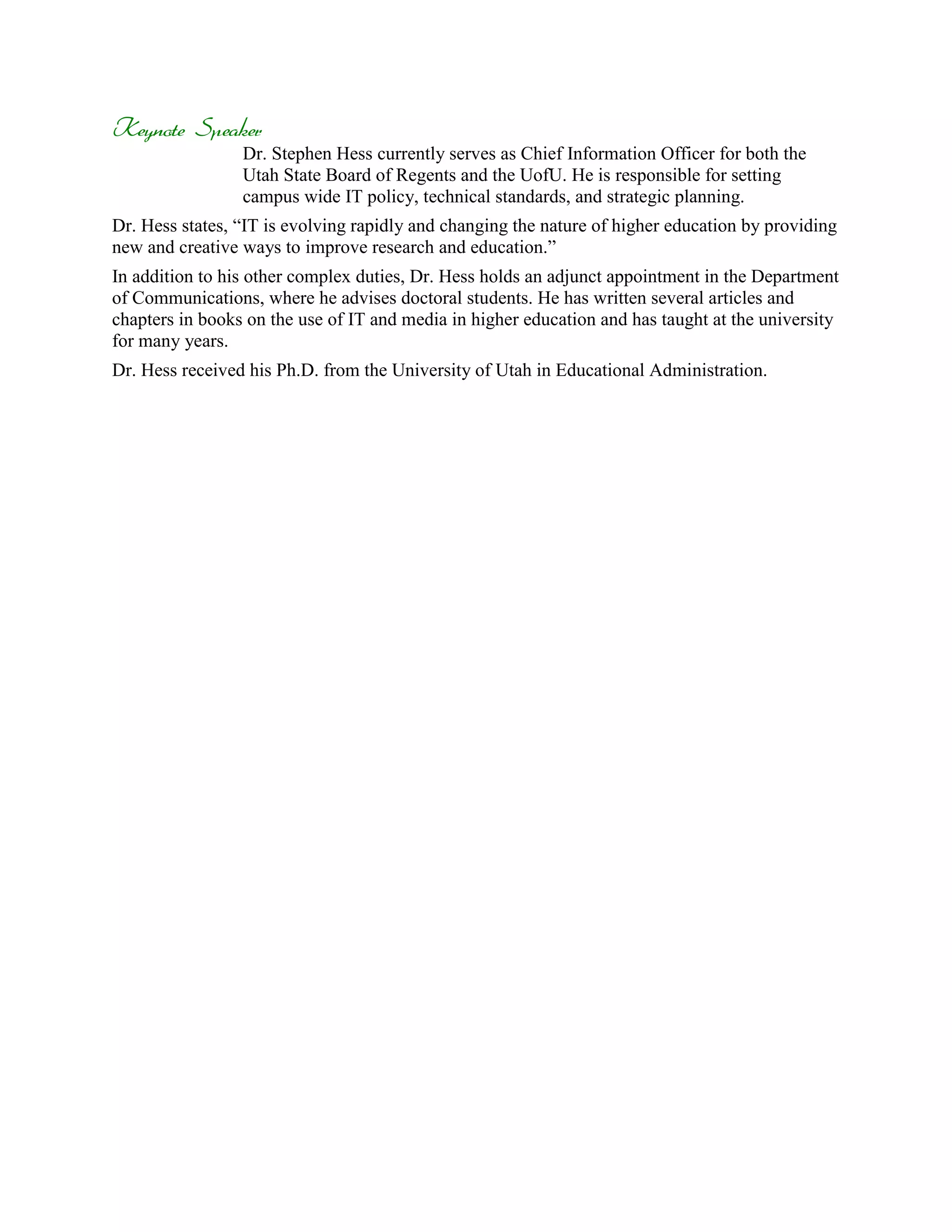 Keynote Speaker
                 Dr. Stephen Hess currently serves as Chief Information Officer for both the
                 Utah State Board of Regents and the UofU. He is responsible for setting
                 campus wide IT policy, technical standards, and strategic planning.
Dr. Hess states, “IT is evolving rapidly and changing the nature of higher education by providing
new and creative ways to improve research and education.”
In addition to his other complex duties, Dr. Hess holds an adjunct appointment in the Department
of Communications, where he advises doctoral students. He has written several articles and
chapters in books on the use of IT and media in higher education and has taught at the university
for many years.
Dr. Hess received his Ph.D. from the University of Utah in Educational Administration.
 