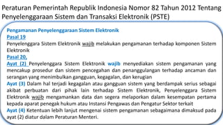 18
Peraturan Pemerintah Republik Indonesia Nomor 82 Tahun 2012 Tentang
Penyelenggaraan Sistem dan Transaksi Elektronik (PSTE)
Pengamanan Penyelenggaraan Sistem Elektronik
Pasal 19
Penyelenggara Sistem Elektronik wajib melakukan pengamanan terhadap komponen Sistem
Elektronik
Pasal 20,
Ayat (2) Penyelenggara Sistem Elektronik wajib menyediakan sistem pengamanan yang
mencakup prosedur dan sistem pencegahan dan penanggulangan terhadap ancaman dan
serangan yang menimbulkan gangguan, kegagalan, dan kerugian.
Ayat (3) Dalam hal terjadi kegagalan atau gangguan sistem yang berdampak serius sebagai
akibat perbuatan dari pihak lain terhadap Sistem Elektronik, Penyelenggara Sistem
Elektronik wajib mengamankan data dan segera melaporkan dalam kesempatan pertama
kepada aparat penegak hukum atau Instansi Pengawas dan Pengatur Sektor terkait
Ayat (4) Ketentuan lebih lanjut mengenai sistem pengamanan sebagaimana dimaksud pada
ayat (2) diatur dalam Peraturan Menteri.
 