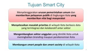 Tujuan Smart City
7
Menyelenggarakan urusan pemerintahan umum dan
memberikan pelayanan publik di lingkungan Kota yang
memberikan nilai bagi masyarakat
Menyelesaikan masalah prioritas di wilayah Kota berbasis data
yang terintegrasi dan kolaboratif antar sektor
Mengembangkan sektor unggulan yang dimiliki Kota untuk
meningkatkan branding maupun perekonomian Kota
Membangun smart people dan smart society di wilayah Kota
 