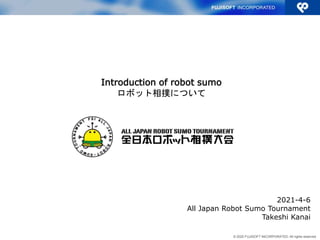 © 2020 FUJISOFT INCORPORATED. All rights reserved.
2021-4-6
All Japan Robot Sumo Tournament
Takeshi Kanai
Introduction of robot sumo
ロボット相撲について
 
