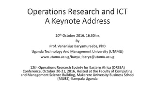Operations Research and ICT
A Keynote Address
20th October 2016, 16.30hrs
By
Prof. Venansius Baryamureeba, PhD
Uganda Technology And Management University (UTAMU)
www.utamu.ac.ug/barya ; barya@utamu.ac.ug
12th Operations Research Society for Eastern Africa (ORSEA)
Conference, October 20-21, 2016, Hosted at the Faculty of Computing
and Management Science Building, Makerere University Business School
(MUBS), Kampala Uganda
 