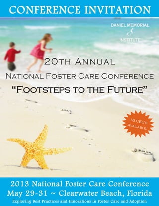 CONFERENCE INVITATION


                20th Annual
National Foster Care Conference
 “Footsteps to the Future”


                                                            16 CE
                                                                  U’s
                                                           Avail
                                                                able!




2013 National Foster Care Conference
May 29-31 ~ Clearwater Beach, Florida
 Exploring Best Practices and Innovations in Foster Care and Adoption
 