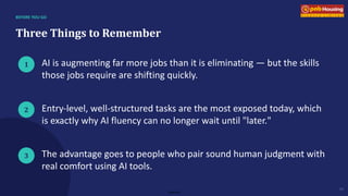 Internal
BEFORE YOU GO
Three Things to Remember
1
2
3
AI is augmenting far more jobs than it is eliminating — but the skills
those jobs require are shifting quickly.
Entry-level, well-structured tasks are the most exposed today, which
is exactly why AI fluency can no longer wait until "later."
The advantage goes to people who pair sound human judgment with
real comfort using AI tools.
10
 