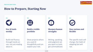 Internal
Use AI tools
weekly
Build real fluency
through hands-on
use, not just reading
about it.
Build a visible
portfolio
Show projects where
you used AI
thoughtfully and can
explain your role.
Sharpen human
strengths
Writing, speaking,
and judgment set
you apart as tools
get commoditized.
Stay curious and
flexible
The specific tools will
change; the habit of
adapting fast will
not.
PRACTICAL NEXT STEPS
How to Prepare, Starting Now
01 02 03 04
09
 