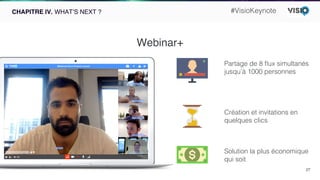 27!
CHAPITRE IV. WHAT’S NEXT ?
Webinar+
Partage de 8 ﬂux simultanés
jusqu’à 1000 personnes!
Solution la plus économique !
qui soit!
Création et invitations en
quelques clics!
#VisioKeynote!
 