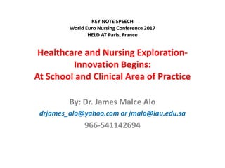 Healthcare and Nursing Exploration-
Innovation Begins:
At School and Clinical Area of Practice
By: Dr. James Malce Alo
drjames_alo@yahoo.com or jmalo@iau.edu.sa
966-541142694
KEY NOTE SPEECH
World Euro Nursing Conference 2017
HELD AT Paris, France
 