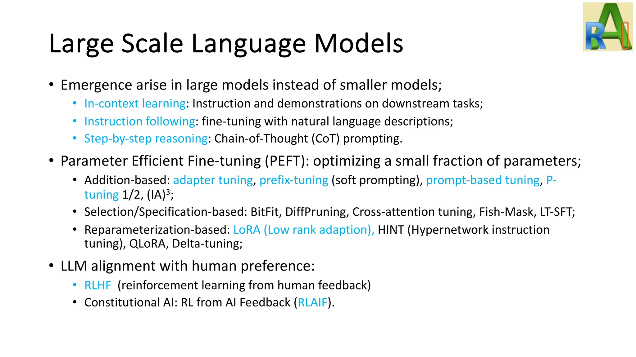 Large Scale Language Models
• Emergence arise in large models instead of smaller models;
• In-context learning: Instruction and demonstrations on downstream tasks;
• Instruction following: fine-tuning with natural language descriptions;
• Step-by-step reasoning: Chain-of-Thought (CoT) prompting.
• Parameter Efficient Fine-tuning (PEFT): optimizing a small fraction of parameters;
• Addition-based: adapter tuning, prefix-tuning (soft prompting), prompt-based tuning, P-
tuning 1/2, (IA)3;
• Selection/Specification-based: BitFit, DiffPruning, Cross-attention tuning, Fish-Mask, LT-SFT;
• Reparameterization-based: LoRA (Low rank adaption), HINT (Hypernetwork instruction
tuning), QLoRA, Delta-tuning;
• LLM alignment with human preference:
• RLHF (reinforcement learning from human feedback)
• Constitutional AI: RL from AI Feedback (RLAIF).
 