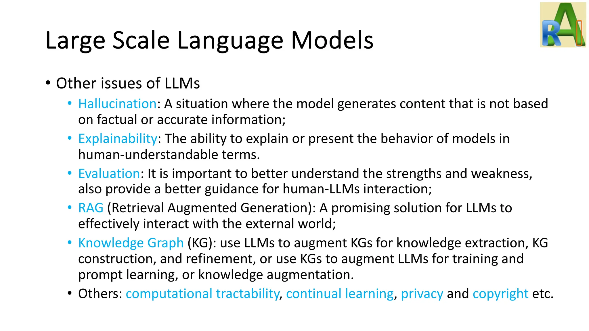 Large Scale Language Models
• Other issues of LLMs
• Hallucination: A situation where the model generates content that is not based
on factual or accurate information;
• Explainability: The ability to explain or present the behavior of models in
human-understandable terms.
• Evaluation: It is important to better understand the strengths and weakness,
also provide a better guidance for human-LLMs interaction;
• RAG (Retrieval Augmented Generation): A promising solution for LLMs to
effectively interact with the external world;
• Knowledge Graph (KG): use LLMs to augment KGs for knowledge extraction, KG
construction, and refinement, or use KGs to augment LLMs for training and
prompt learning, or knowledge augmentation.
• Others: computational tractability, continual learning, privacy and copyright etc.
 