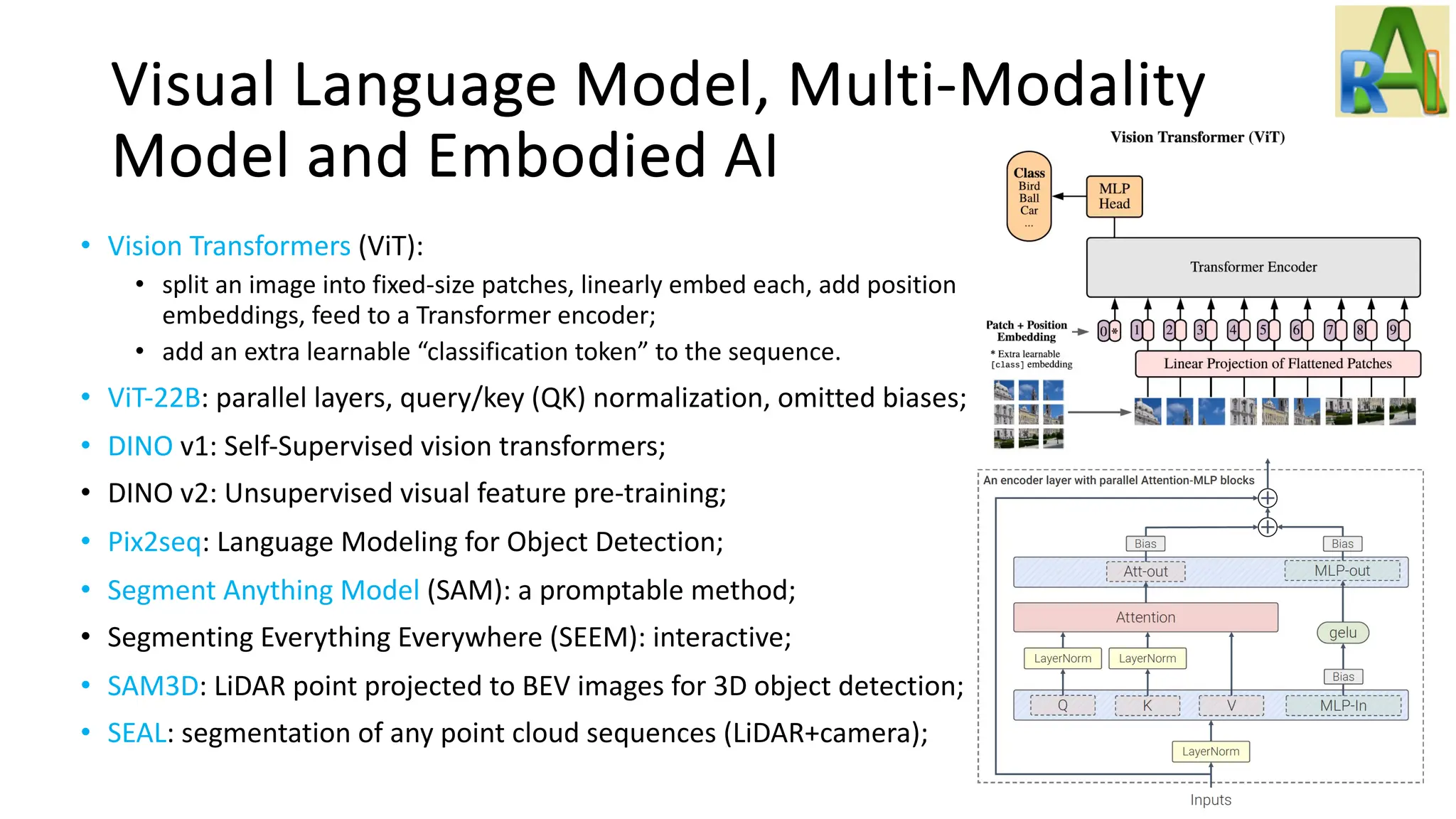Visual Language Model, Multi-Modality
Model and Embodied AI
• Vision Transformers (ViT):
• split an image into fixed-size patches, linearly embed each, add position
embeddings, feed to a Transformer encoder;
• add an extra learnable “classification token” to the sequence.
• ViT-22B: parallel layers, query/key (QK) normalization, omitted biases;
• DINO v1: Self-Supervised vision transformers;
• DINO v2: Unsupervised visual feature pre-training;
• Pix2seq: Language Modeling for Object Detection;
• Segment Anything Model (SAM): a promptable method;
• Segmenting Everything Everywhere (SEEM): interactive;
• SAM3D: LiDAR point projected to BEV images for 3D object detection;
• SEAL: segmentation of any point cloud sequences (LiDAR+camera);
 