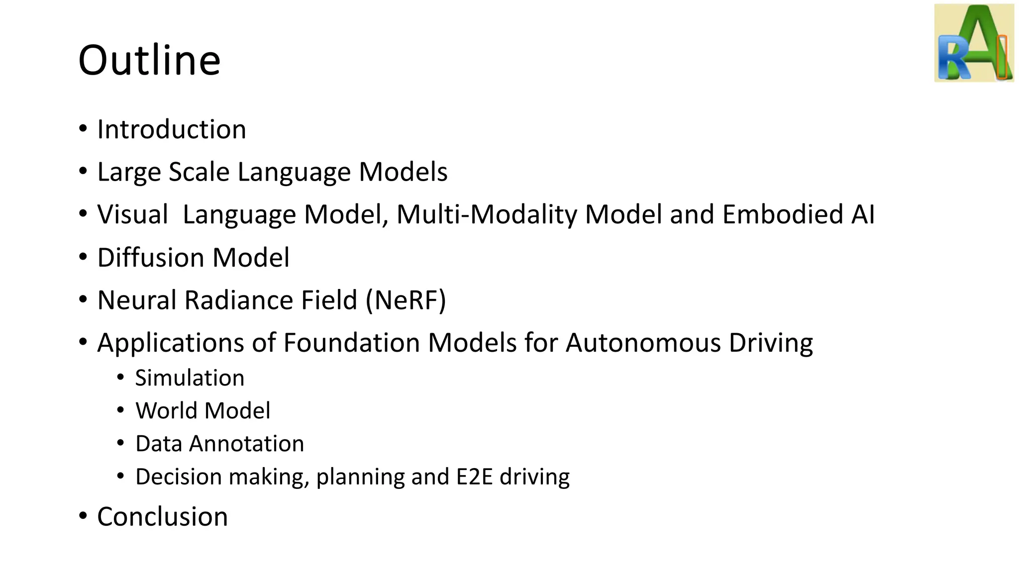 Outline
• Introduction
• Large Scale Language Models
• Visual Language Model, Multi-Modality Model and Embodied AI
• Diffusion Model
• Neural Radiance Field (NeRF)
• Applications of Foundation Models for Autonomous Driving
• Simulation
• World Model
• Data Annotation
• Decision making, planning and E2E driving
• Conclusion
 