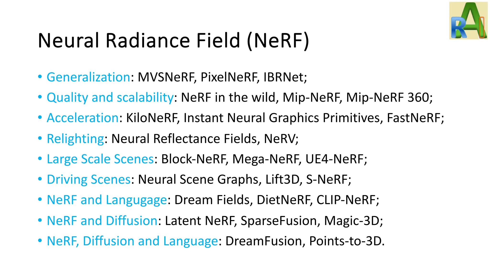 Neural Radiance Field (NeRF)
• Generalization: MVSNeRF, PixelNeRF, IBRNet;
• Quality and scalability: NeRF in the wild, Mip-NeRF, Mip-NeRF 360;
• Acceleration: KiloNeRF, Instant Neural Graphics Primitives, FastNeRF;
• Relighting: Neural Reflectance Fields, NeRV;
• Large Scale Scenes: Block-NeRF, Mega-NeRF, UE4-NeRF;
• Driving Scenes: Neural Scene Graphs, Lift3D, S-NeRF;
• NeRF and Langugage: Dream Fields, DietNeRF, CLIP-NeRF;
• NeRF and Diffusion: Latent NeRF, SparseFusion, Magic-3D;
• NeRF, Diffusion and Language: DreamFusion, Points-to-3D.
 