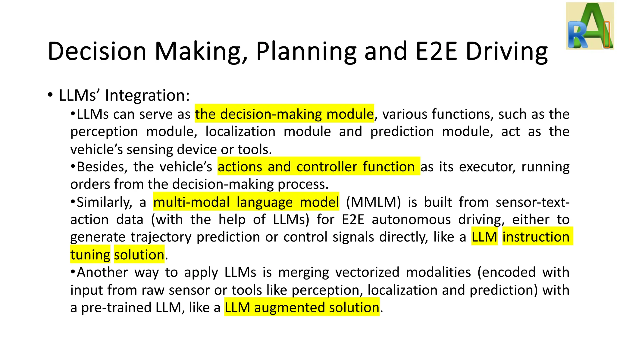 Decision Making, Planning and E2E Driving
• LLMs’ Integration:
•LLMs can serve as the decision-making module, various functions, such as the
perception module, localization module and prediction module, act as the
vehicle’s sensing device or tools.
•Besides, the vehicle’s actions and controller function as its executor, running
orders from the decision-making process.
•Similarly, a multi-modal language model (MMLM) is built from sensor-text-
action data (with the help of LLMs) for E2E autonomous driving, either to
generate trajectory prediction or control signals directly, like a LLM instruction
tuning solution.
•Another way to apply LLMs is merging vectorized modalities (encoded with
input from raw sensor or tools like perception, localization and prediction) with
a pre-trained LLM, like a LLM augmented solution.
 