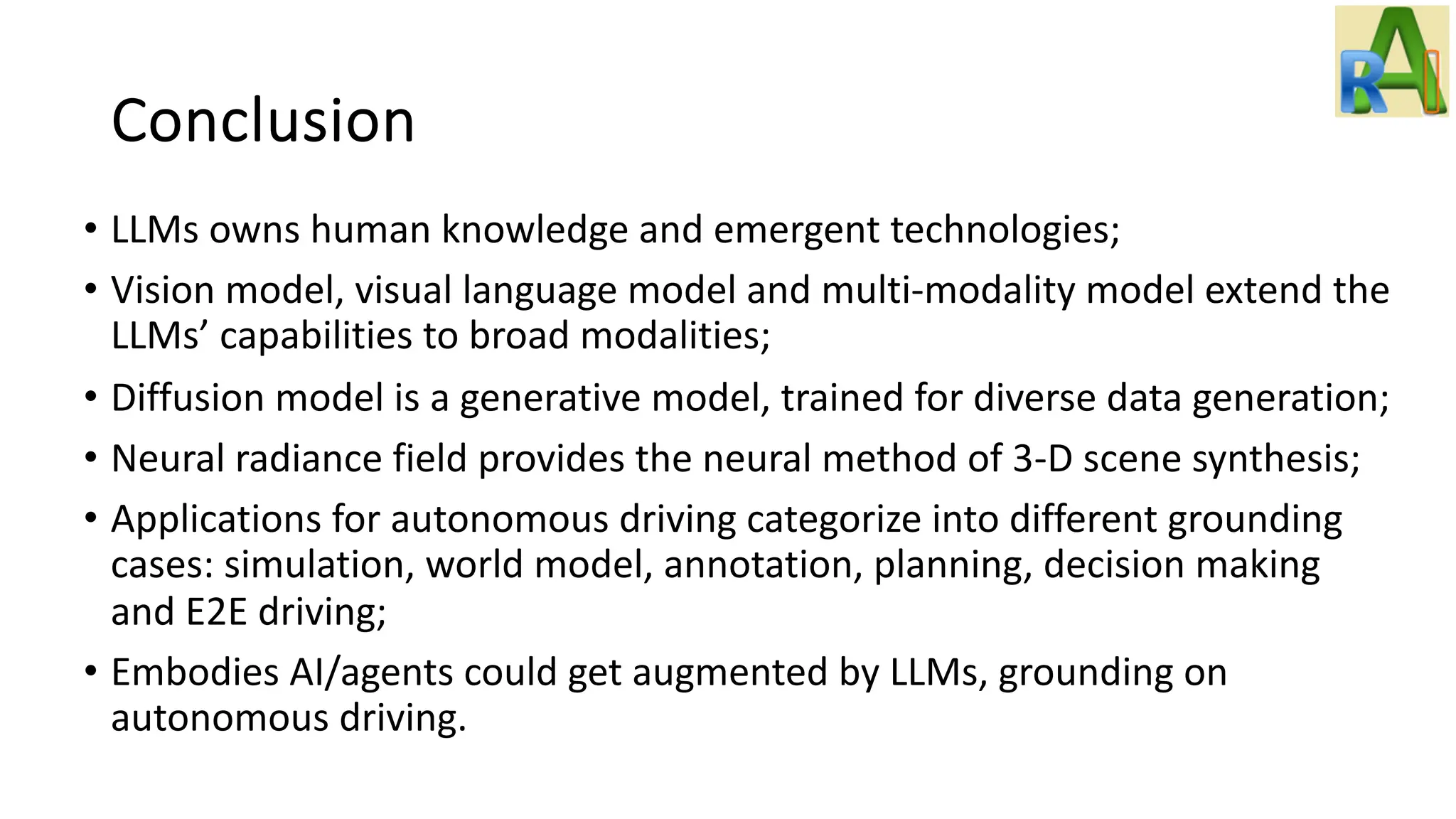 Conclusion
• LLMs owns human knowledge and emergent technologies;
• Vision model, visual language model and multi-modality model extend the
LLMs’ capabilities to broad modalities;
• Diffusion model is a generative model, trained for diverse data generation;
• Neural radiance field provides the neural method of 3-D scene synthesis;
• Applications for autonomous driving categorize into different grounding
cases: simulation, world model, annotation, planning, decision making
and E2E driving;
• Embodies AI/agents could get augmented by LLMs, grounding on
autonomous driving.
 