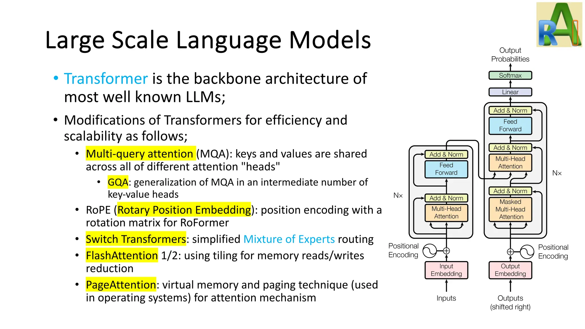 Large Scale Language Models
• Transformer is the backbone architecture of
most well known LLMs;
• Modifications of Transformers for efficiency and
scalability as follows;
• Multi-query attention (MQA): keys and values are shared
across all of different attention "heads"
• GQA: generalization of MQA in an intermediate number of
key-value heads
• RoPE (Rotary Position Embedding): position encoding with a
rotation matrix for RoFormer
• Switch Transformers: simplified Mixture of Experts routing
• FlashAttention 1/2: using tiling for memory reads/writes
reduction
• PageAttention: virtual memory and paging technique (used
in operating systems) for attention mechanism
 