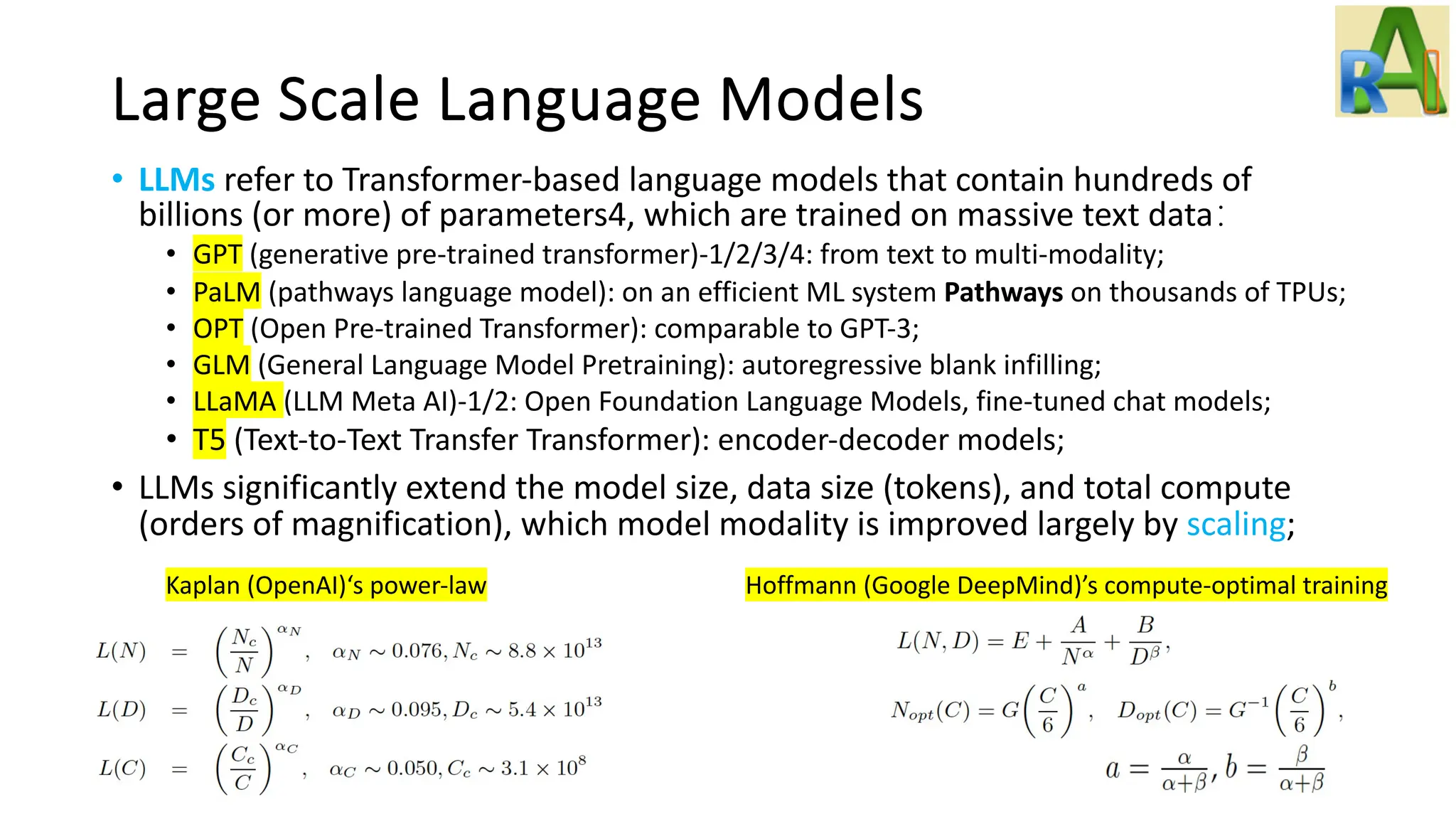 Large Scale Language Models
• LLMs refer to Transformer-based language models that contain hundreds of
billions (or more) of parameters4, which are trained on massive text data：
• GPT (generative pre-trained transformer)-1/2/3/4: from text to multi-modality;
• PaLM (pathways language model): on an efficient ML system Pathways on thousands of TPUs;
• OPT (Open Pre-trained Transformer): comparable to GPT-3;
• GLM (General Language Model Pretraining): autoregressive blank infilling;
• LLaMA (LLM Meta AI)-1/2: Open Foundation Language Models, fine-tuned chat models;
• T5 (Text-to-Text Transfer Transformer): encoder-decoder models;
• LLMs significantly extend the model size, data size (tokens), and total compute
(orders of magnification), which model modality is improved largely by scaling;
Kaplan (OpenAI)‘s power-law Hoffmann (Google DeepMind)’s compute-optimal training
 