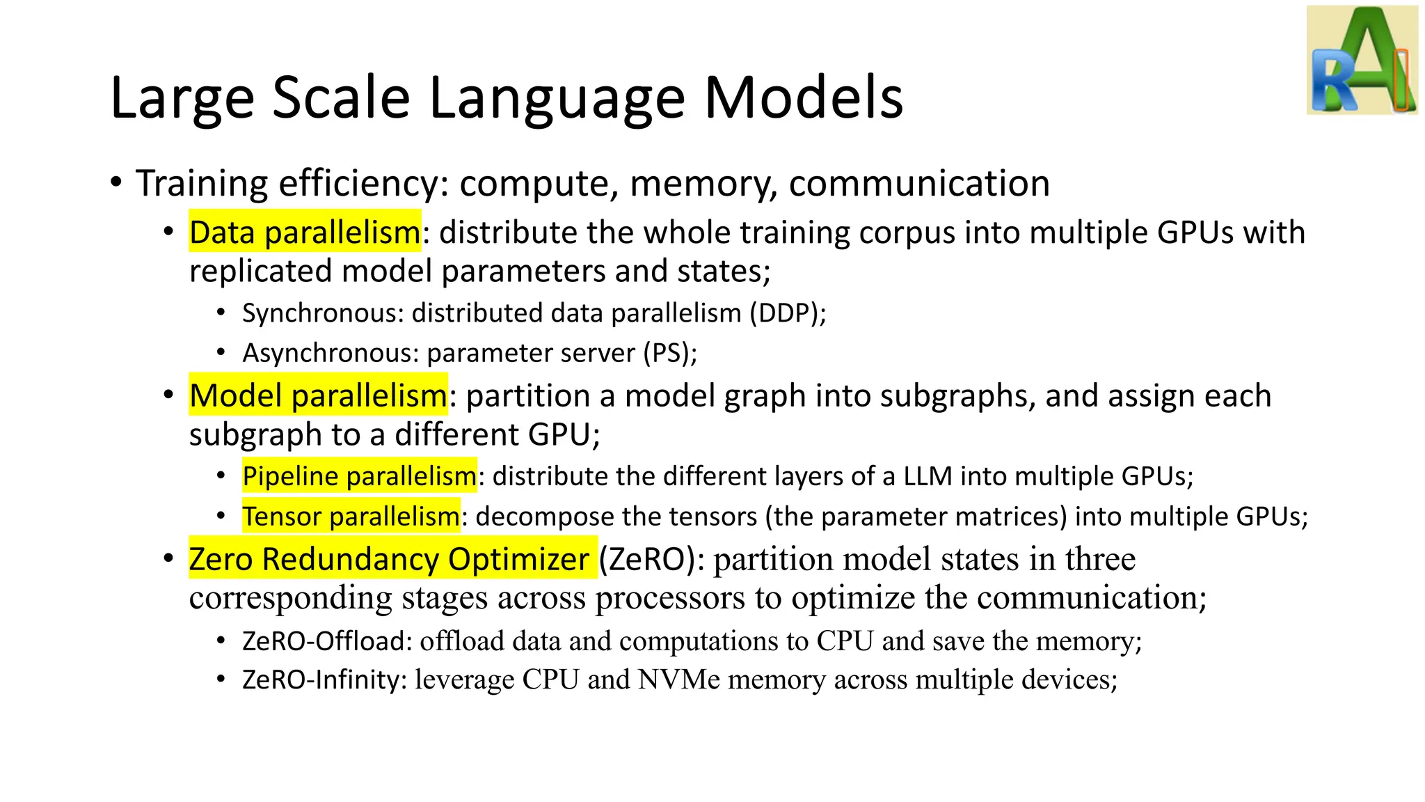 Large Scale Language Models
• Training efficiency: compute, memory, communication
• Data parallelism: distribute the whole training corpus into multiple GPUs with
replicated model parameters and states;
• Synchronous: distributed data parallelism (DDP);
• Asynchronous: parameter server (PS);
• Model parallelism: partition a model graph into subgraphs, and assign each
subgraph to a different GPU;
• Pipeline parallelism: distribute the different layers of a LLM into multiple GPUs;
• Tensor parallelism: decompose the tensors (the parameter matrices) into multiple GPUs;
• Zero Redundancy Optimizer (ZeRO): partition model states in three
corresponding stages across processors to optimize the communication;
• ZeRO-Offload: offload data and computations to CPU and save the memory;
• ZeRO-Infinity: leverage CPU and NVMe memory across multiple devices;
 