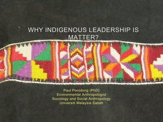 WHY INDIGENOUS LEADERSHIP IS
MATTER?
Paul Porodong (PhD)
Environmental Anthropologist
Sociology and Social Anthropology
Universiti Malaysia Sabah
 
