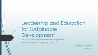 Leadership and Education
for Sustainable
Development
2016 AKEPT-ProSPER.Net Leadership Programme
Labuan, Malaysia – August 8th, 2016
Dr. Philip Vaughter
UNU-IAS
 