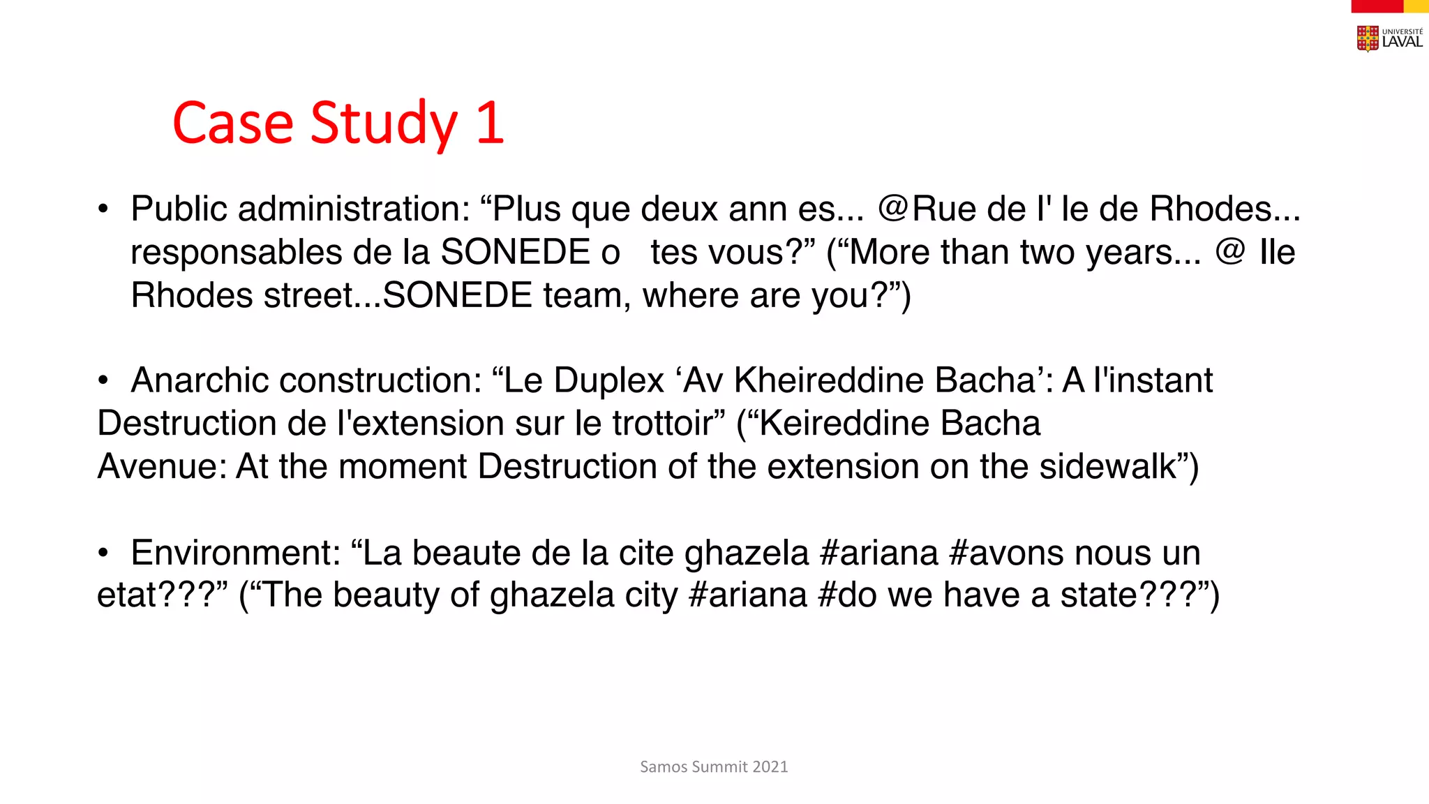 Case Study 1
Samos Summit 2021
• Public administration: “Plus que deux ann es... @Rue de l' le de Rhodes...
responsables de la SONEDE o   tes vous?” (“More than two years... @ Ile
Rhodes street...SONEDE team, where are you?”)
• Anarchic construction: “Le Duplex ‘Av Kheireddine Bacha’: A l'instant
Destruction de l'extension sur le trottoir” (“Keireddine Bacha
Avenue: At the moment Destruction of the extension on the sidewalk”)
• Environment: “La beaute de la cite ghazela #ariana #avons nous un
etat???” (“The beauty of ghazela city #ariana #do we have a state???”)
 