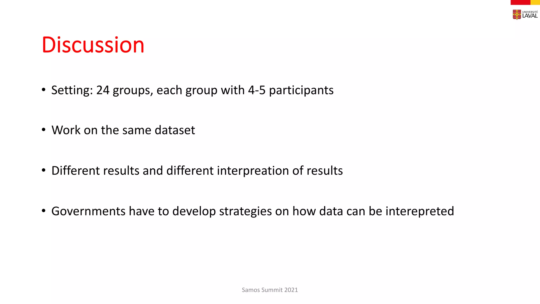 Discussion
• Setting: 24 groups, each group with 4-5 participants
• Work on the same dataset
• Different results and different interpreation of results
• Governments have to develop strategies on how data can be interepreted
Samos Summit 2021
 