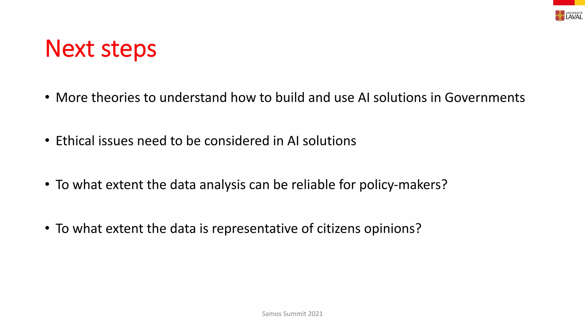 Next steps
• More theories to understand how to build and use AI solutions in Governments
• Ethical issues need to be considered in AI solutions
• To what extent the data analysis can be reliable for policy-makers?
• To what extent the data is representative of citizens opinions?
Samos Summit 2021
 