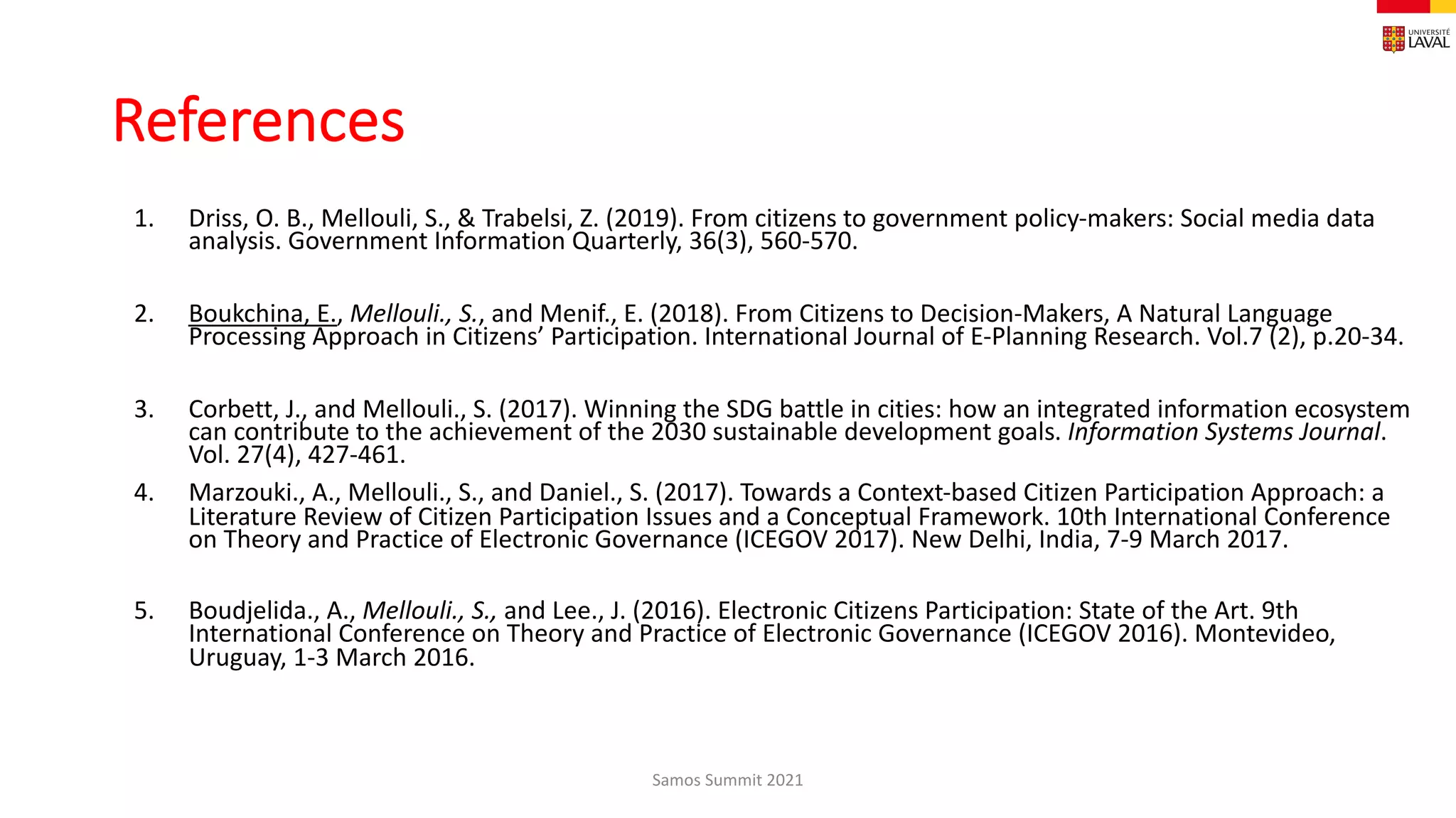 References
1. Driss, O. B., Mellouli, S., & Trabelsi, Z. (2019). From citizens to government policy-makers: Social media data
analysis. Government Information Quarterly, 36(3), 560-570.
2. Boukchina, E., Mellouli., S., and Menif., E. (2018). From Citizens to Decision-Makers, A Natural Language
Processing Approach in Citizens’ Participation. International Journal of E-Planning Research. Vol.7 (2), p.20-34.
3. Corbett, J., and Mellouli., S. (2017). Winning the SDG battle in cities: how an integrated information ecosystem
can contribute to the achievement of the 2030 sustainable development goals. Information Systems Journal.
Vol. 27(4), 427-461.
4. Marzouki., A., Mellouli., S., and Daniel., S. (2017). Towards a Context-based Citizen Participation Approach: a
Literature Review of Citizen Participation Issues and a Conceptual Framework. 10th International Conference
on Theory and Practice of Electronic Governance (ICEGOV 2017). New Delhi, India, 7-9 March 2017.
5. Boudjelida., A., Mellouli., S., and Lee., J. (2016). Electronic Citizens Participation: State of the Art. 9th
International Conference on Theory and Practice of Electronic Governance (ICEGOV 2016). Montevideo,
Uruguay, 1-3 March 2016.
Samos Summit 2021
 