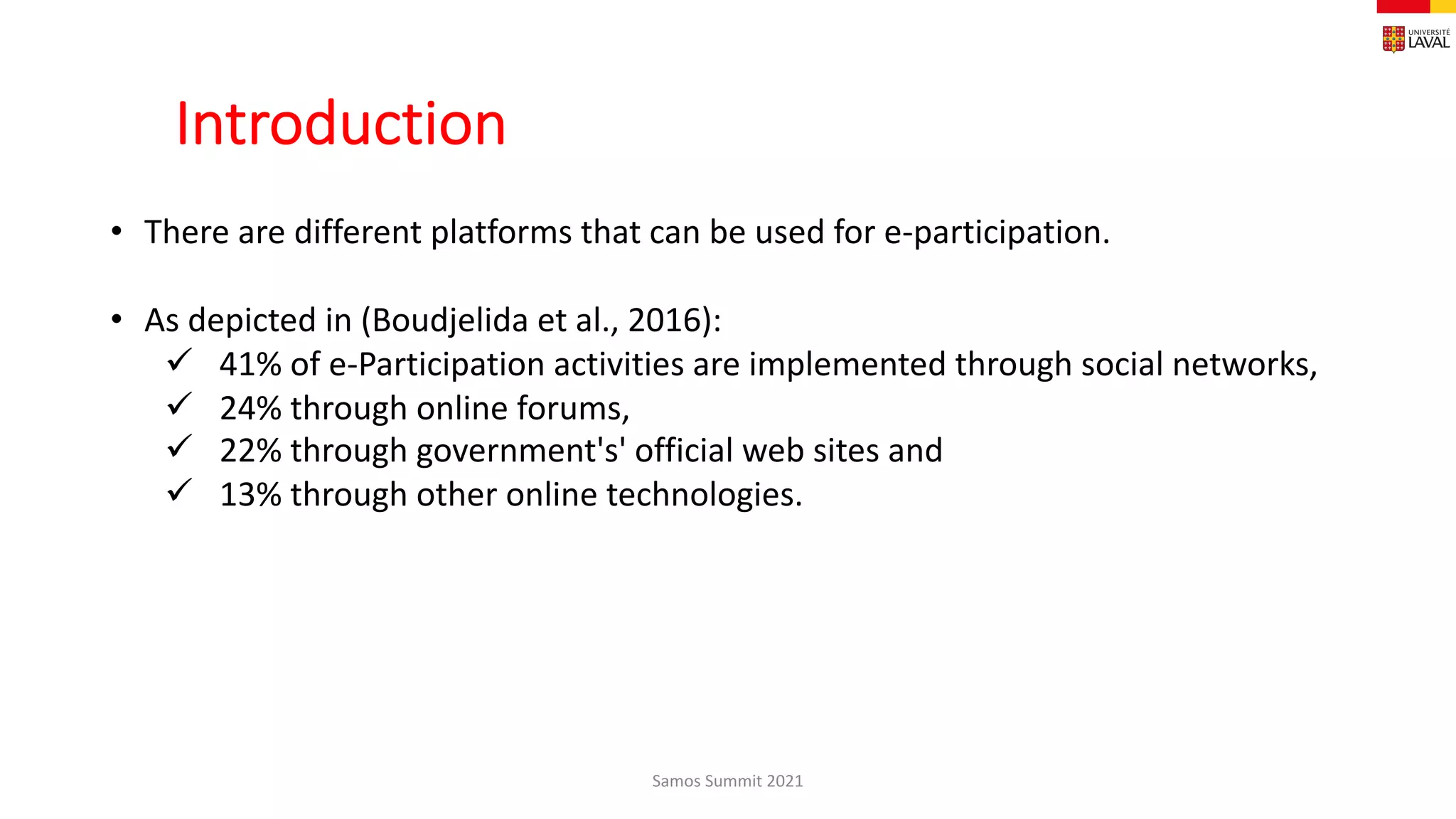 Introduction
Samos Summit 2021
• There are different platforms that can be used for e-participation.
• As depicted in (Boudjelida et al., 2016):
ü 41% of e-Participation activities are implemented through social networks,
ü 24% through online forums,
ü 22% through government's' official web sites and
ü 13% through other online technologies.
 