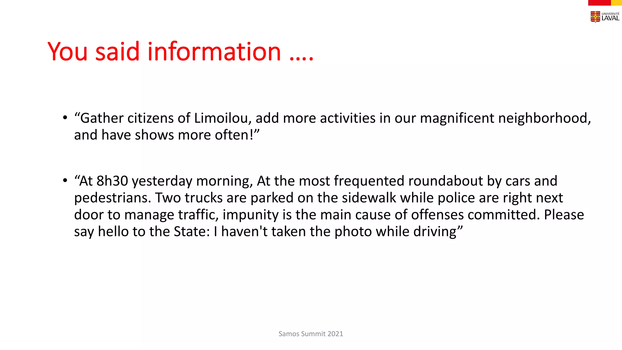 You said information ….
• “Gather citizens of Limoilou, add more activities in our magnificent neighborhood,
and have shows more often!”
• “At 8h30 yesterday morning, At the most frequented roundabout by cars and
pedestrians. Two trucks are parked on the sidewalk while police are right next
door to manage traffic, impunity is the main cause of offenses committed. Please
say hello to the State: I haven't taken the photo while driving”
Samos Summit 2021
 