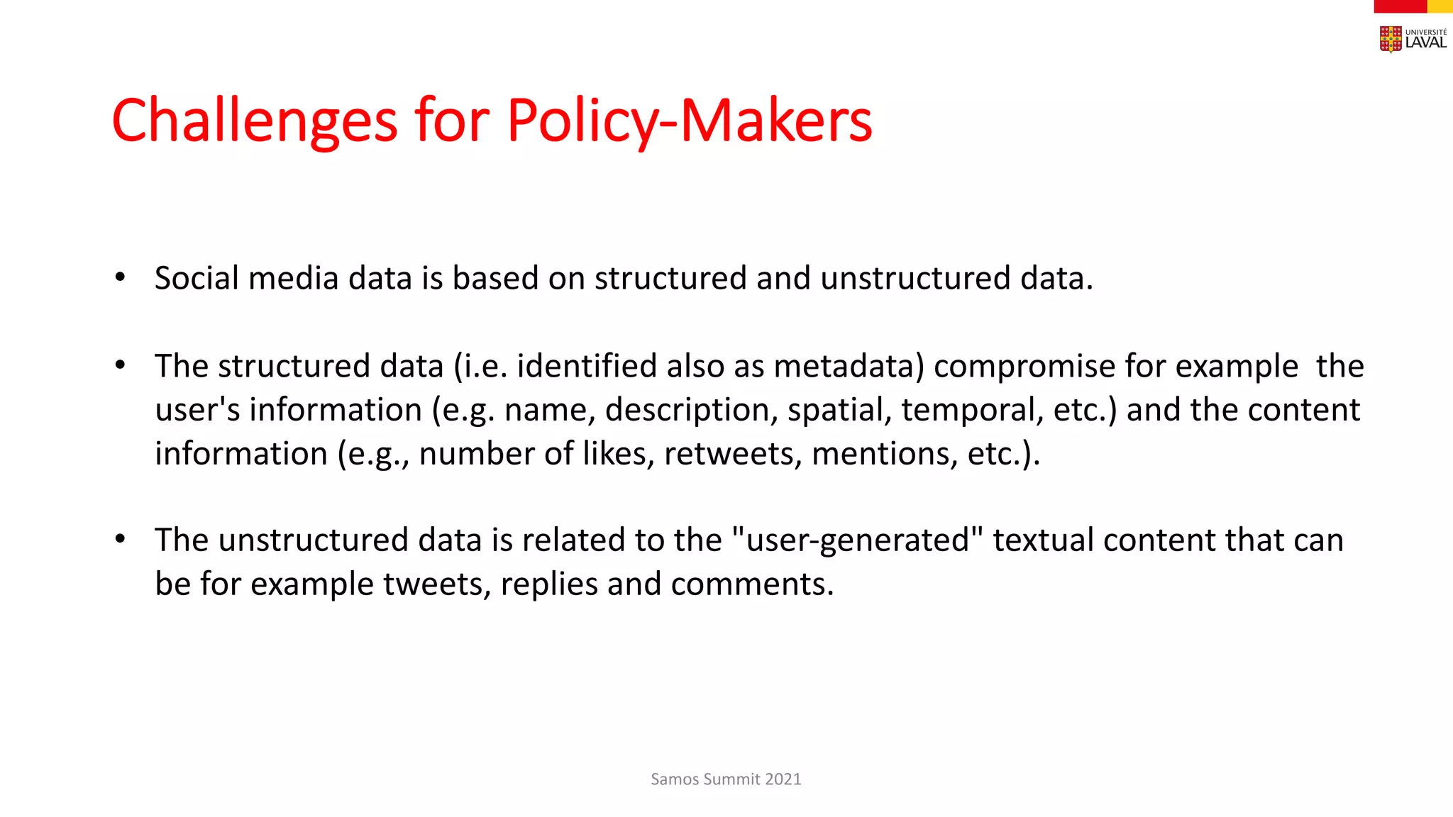 Challenges for Policy-Makers
Samos Summit 2021
• Social media data is based on structured and unstructured data.
• The structured data (i.e. identified also as metadata) compromise for example the
user's information (e.g. name, description, spatial, temporal, etc.) and the content
information (e.g., number of likes, retweets, mentions, etc.).
• The unstructured data is related to the "user-generated" textual content that can
be for example tweets, replies and comments.
 