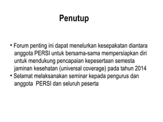 Penutup
• Forum penting ini dapat menelurkan kesepakatan diantara
anggota PERSI untuk bersama-sama mempersiapkan diri
untuk mendukung pencapaian kepesertaan semesta
jaminan kesehatan (universal coverage) pada tahun 2014
• Selamat melaksanakan seminar kepada pengurus dan
anggota PERSI dan seluruh peserta
 