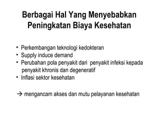 Berbagai Hal Yang Menyebabkan
Peningkatan Biaya Kesehatan
• Perkembangan teknologi kedokteran
• Supply induce demand
• Perubahan pola penyakit dari penyakit infeksi kepada
penyakit khronis dan degeneratif
• Inflasi sektor kesehatan
 mengancam akses dan mutu pelayanan kesehatan
 