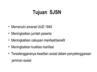 Tujuan SJSN
• Memenuhi amanat UUD 1945
• Meningkatkan jumlah peserta
• Meningkatkan cakupan manfaat/benefit
• Meningkatkan kualitas manfaat
• Terselenggaranya keadilan sosial dalam penyelenggaraan
jaminan sosial
 