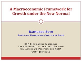 RAIMUNDO SOTO
PONTIFICIA UNIVERSIDAD CATÓLICA DE CHILE
ERF 24TH ANNUAL CONFERENCE
THE NEW NORMAL IN THE GLOBAL ECONOMY:
CHALLENGES AND PROSPECTS FOR MENA
CAIRO, JULY 2018
A Macroeconomic Framework for
Growth under the New Normal
 